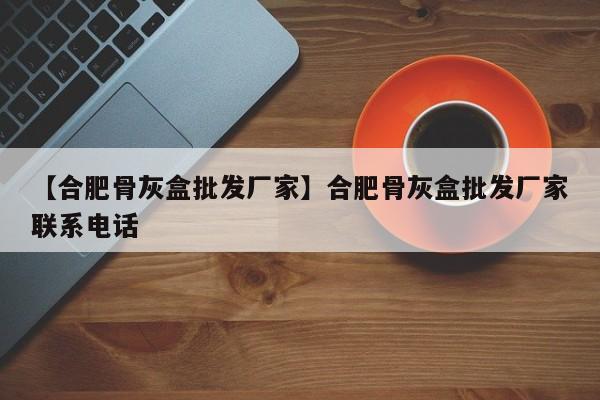 【合肥骨灰盒批发厂家】合肥骨灰盒批发厂家联系电话