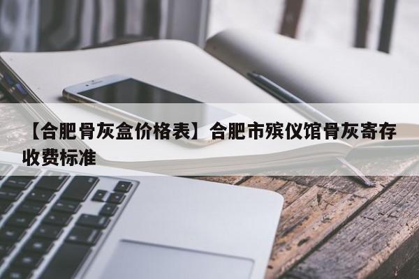 【合肥骨灰盒价格表】合肥市殡仪馆骨灰寄存收费标准