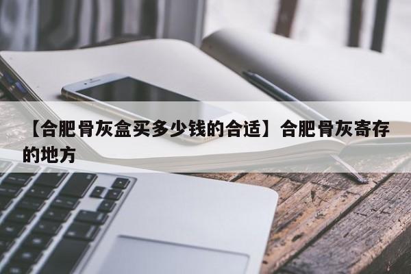 【合肥骨灰盒买多少钱的合适】合肥骨灰寄存的地方