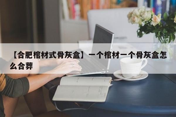 【合肥棺材式骨灰盒】一个棺材一个骨灰盒怎么合葬