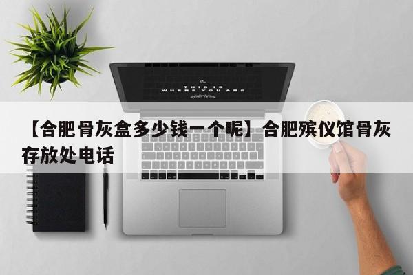 【合肥骨灰盒多少钱一个呢】合肥殡仪馆骨灰存放处电话