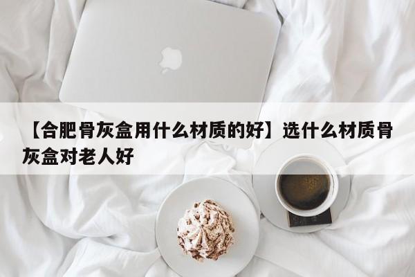 【合肥骨灰盒用什么材质的好】选什么材质骨灰盒对老人好