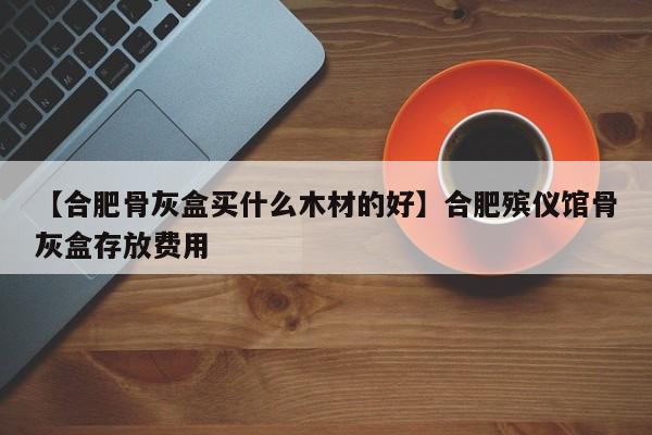 【合肥骨灰盒买什么木材的好】合肥殡仪馆骨灰盒存放费用