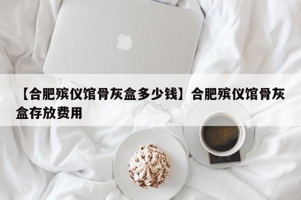 【合肥殡仪馆骨灰盒多少钱】合肥殡仪馆骨灰盒存放费用