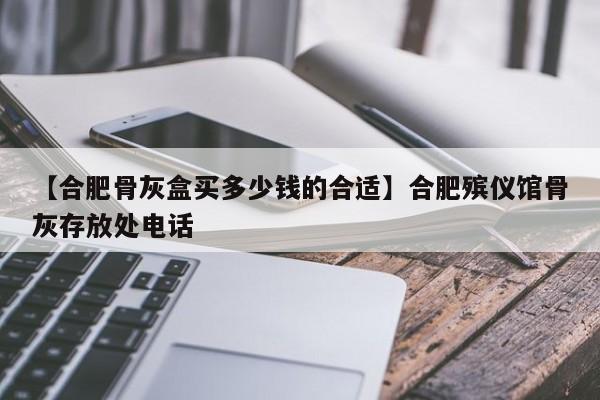 【合肥骨灰盒买多少钱的合适】合肥殡仪馆骨灰存放处电话