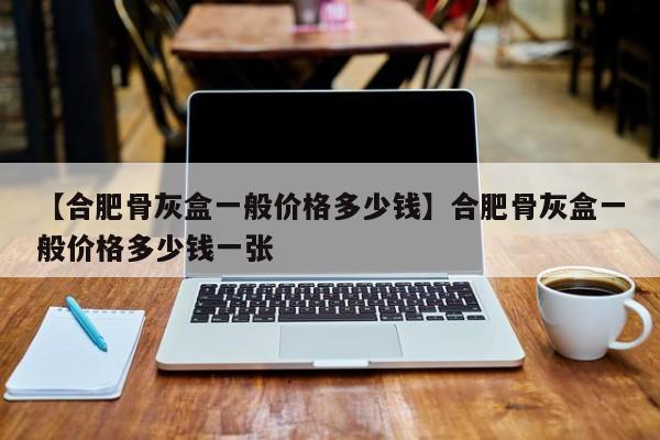 【合肥骨灰盒一般价格多少钱】合肥骨灰盒一般价格多少钱一张